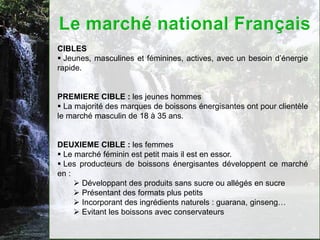 CIBLES
 Jeunes, masculines et féminines, actives, avec un besoin d’énergie
rapide.


PREMIERE CIBLE : les jeunes hommes
 La majorité des marques de boissons énergisantes ont pour clientèle
le marché masculin de 18 à 35 ans.


DEUXIEME CIBLE : les femmes
 Le marché féminin est petit mais il est en essor.
 Les producteurs de boissons énergisantes développent ce marché
en :
      Développant des produits sans sucre ou allégés en sucre
      Présentant des formats plus petits
      Incorporant des ingrédients naturels : guarana, ginseng…
      Evitant les boissons avec conservateurs
 
