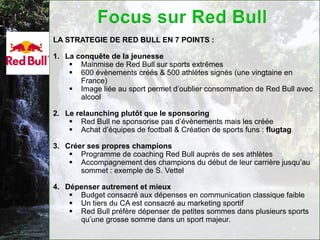 LA STRATEGIE DE RED BULL EN 7 POINTS :

1. La conquête de la jeunesse
     Mainmise de Red Bull sur sports extrêmes
     600 évènements créés & 500 athlètes signés (une vingtaine en
       France)
     Image liée au sport permet d’oublier consommation de Red Bull avec
       alcool

2. Le relaunching plutôt que le sponsoring
     Red Bull ne sponsorise pas d’évènements mais les créée
     Achat d’équipes de football & Création de sports funs : flugtag

3. Créer ses propres champions
     Programme de coaching Red Bull auprès de ses athlètes
     Accompagnement des champions du début de leur carrière jusqu’au
       sommet : exemple de S. Vettel

4. Dépenser autrement et mieux
     Budget consacré aux dépenses en communication classique faible
     Un tiers du CA est consacré au marketing sportif
     Red Bull préfère dépenser de petites sommes dans plusieurs sports
      qu’une grosse somme dans un sport majeur.
 