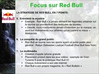 LA STRATEGIE DE RED BULL EN 7 POINTS :

5. Entretenir le mystère
     Exemple : Red Bull n’a jamais démenti les légendes urbaines sur
       la taurine qui proviendrait des testicules de taureau.
     « Désolé, nous n’accordons jamais d’interview sur la marque, ce
       sont nos évènements nos athlètes qui en parlent le mieux »
       Mateschitz

6. La conquête du grand public
     Red Bull se tourne vers les sports ayant un autre public plus
       général : Rallye (Sébastien Loeb)et Football (Red Bull New York)

7. Le multimédia
     Création d’applis Iphone gratuite
     Placement produit dans les jeux vidéos : exemple de Gran
       Turismo 5 avec le prototype Red Bull X1
     Chaque évènement a son site internet
     Red Bull a son propre magazine, le « Red Bulletin »
 