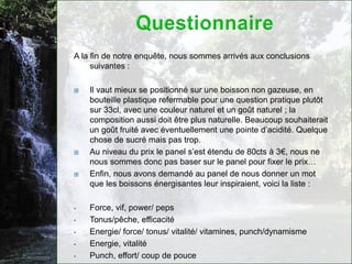 A la fin de notre enquête, nous sommes arrivés aux conclusions
     suivantes :

   Il vaut mieux se positionné sur une boisson non gazeuse, en
    bouteille plastique refermable pour une question pratique plutôt
    sur 33cl, avec une couleur naturel et un goût naturel ; la
    composition aussi doit être plus naturelle. Beaucoup souhaiterait
    un goût fruité avec éventuellement une pointe d’acidité. Quelque
    chose de sucré mais pas trop.
   Au niveau du prix le panel s’est étendu de 80cts à 3€, nous ne
    nous sommes donc pas baser sur le panel pour fixer le prix…
   Enfin, nous avons demandé au panel de nous donner un mot
    que les boissons énergisantes leur inspiraient, voici la liste :

•   Force, vif, power/ peps
•   Tonus/pêche, efficacité
•   Energie/ force/ tonus/ vitalité/ vitamines, punch/dynamisme
•   Energie, vitalité
•   Punch, effort/ coup de pouce
 