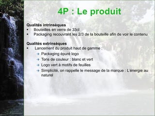 Qualités intrinsèques
 Bouteilles en verre de 33cl
 Packaging recouvrant les 2/3 de la bouteille afin de voir le contenu

Qualités extrinsèques
   Lancement du produit haut de gamme :
      Packaging épuré logo
      Tons de couleur : blanc et vert
      Logo vert à motifs de feuilles
      Simplicité, on rappelle le message de la marque : L’énergie au
        naturel
 