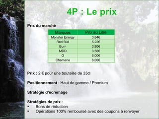 Prix du marché
                Marques           Prix au Litre
             Monster Energy             3,84€
               Red Bull                 5,22€
                 Burn                   3,80€
                 MDD                    3,56€
                   G                    6,00€
               Chamane                  6,00€



Prix : 2 € pour une bouteille de 33cl

Positionnement : Haut de gamme / Premium

Stratégie d’écrémage

Stratégies de prix :
    Bons de réduction
    Opérations 100% remboursé avec des coupons à renvoyer
 