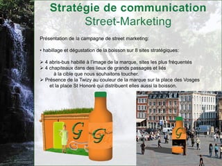 Présentation de la campagne de street marketing:

• habillage et dégustation de la boisson sur 8 sites stratégiques:

 4 abris-bus habillé à l’image de la marque, sites les plus fréquentés
 4 chapiteaux dans des lieux de grands passages et liés
      à la cible que nous souhaitons toucher.
 Présence de la Twizy au couleur de la marque sur la place des Vosges
    et la place St Honoré qui distribuent elles aussi la boisson.
 