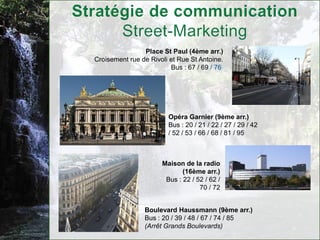 Place St Paul (4ème arr.)
Croisement rue de Rivoli et Rue St Antoine.
                         Bus : 67 / 69 / 76




                        Opéra Garnier (9ème arr.)
                        Bus : 20 / 21 / 22 / 27 / 29 / 42
                        / 52 / 53 / 66 / 68 / 81 / 95



                      Maison de la radio
                             (16ème arr.)
                       Bus : 22 / 52 / 62 /
                                   70 / 72


                Boulevard Haussmann (9ème arr.)
                Bus : 20 / 39 / 48 / 67 / 74 / 85
                (Arrêt Grands Boulevards)
 