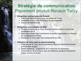  Obligations contractuelles de Renault
    Prêt d’une Renault Twizy pour une durée de 6 mois
    Installation d’une borne électrique de rechargement
    Assurer la maintenance

 Obligations contractuelles de Wild
    Photos et articles de la Twizy dans les médias sociaux et dans les
       newsletters de G.
    Répondre présent aux évènements et soirées organisées par Renault
       en se déplaçant en Twizy
    Incorporer le Twizy dans des évènements de Wild

 Utilisation de Twizy dans le street-marketing
    Présence de la Twizy lors du lancement Place du Marché St-Honoré
        et Place des Vosges
    Street-marketing : programme de 2 semaines de distribution
        d’échantillons de la boisson dans les différents quartiers (Haussman,
        Opéra, St-Paul et Rivoli)
 