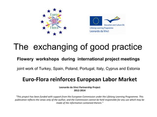 The exchanging of good practice
Flowery workshops during international project meetings
joint work of Turkey, Spain, Poland, Portugal, Italy, Cyprus and Estonia
Euro-Flora reinforces European Labor Market
Leonardo da Vinci Partnership Project
2012-2014
"This project has been funded with support from the European Commission under the Lifelong Learning Programme. This
publication reflects the views only of the author, and the Commission cannot be held responsible for any use which may be
made of the information contained therein."
 