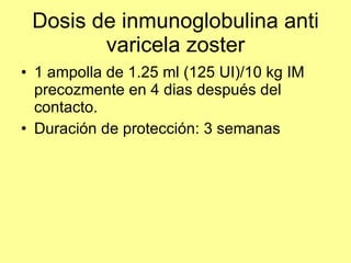 Dosis de inmunoglobulina anti varicela zoster 1 ampolla de 1.25 ml (125 UI)/10 kg IM precozmente en 4 dias después del contacto. Duración de protección: 3 semanas 