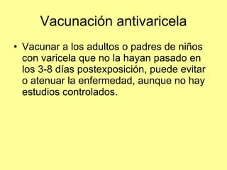 Vacunación antivaricela Vacunar a los adultos o padres de niños con varicela que no la hayan pasado en los 3-8 días postexposición, puede evitar o atenuar la enfermedad, aunque no hay estudios controlados. 