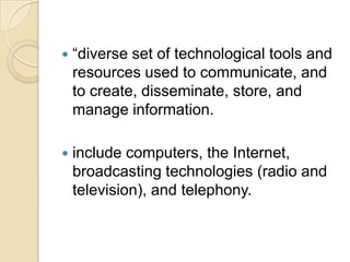    ―diverse set of technological tools and
    resources used to communicate, and
    to create, disseminate, store, and
    manage information.

   include computers, the Internet,
    broadcasting technologies (radio and
    television), and telephony.
 