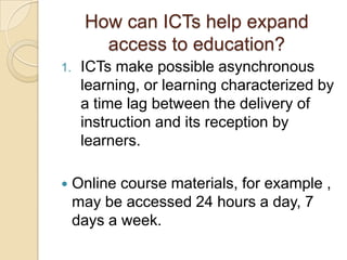 How can ICTs help expand
        access to education?
1.    ICTs make possible asynchronous
      learning, or learning characterized by
      a time lag between the delivery of
      instruction and its reception by
      learners.

    Online course materials, for example ,
     may be accessed 24 hours a day, 7
     days a week.
 