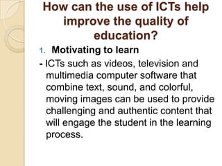 How can the use of ICTs help
   improve the quality of
        education?
1.  Motivating to learn
- ICTs such as videos, television and
  multimedia computer software that
  combine text, sound, and colorful,
  moving images can be used to provide
  challenging and authentic content that
  will engage the student in the learning
  process.
 