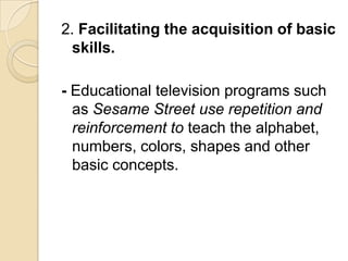2. Facilitating the acquisition of basic
  skills.

- Educational television programs such
  as Sesame Street use repetition and
  reinforcement to teach the alphabet,
  numbers, colors, shapes and other
  basic concepts.
 