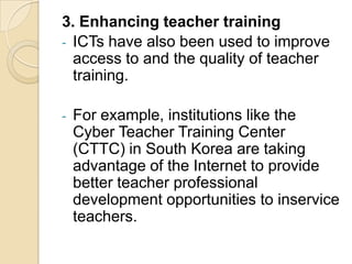 3. Enhancing teacher training
- ICTs have also been used to improve
  access to and the quality of teacher
  training.

-   For example, institutions like the
    Cyber Teacher Training Center
    (CTTC) in South Korea are taking
    advantage of the Internet to provide
    better teacher professional
    development opportunities to inservice
    teachers.
 