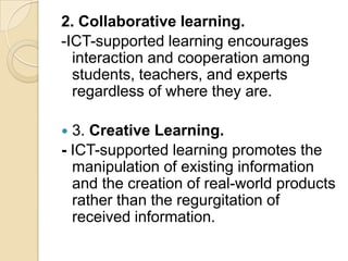 2. Collaborative learning.
-ICT-supported learning encourages
  interaction and cooperation among
  students, teachers, and experts
  regardless of where they are.

 3. Creative Learning.
- ICT-supported learning promotes the
  manipulation of existing information
  and the creation of real-world products
  rather than the regurgitation of
  received information.
 
