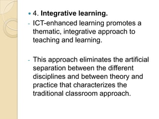    4. Integrative learning.
-   ICT-enhanced learning promotes a
    thematic, integrative approach to
    teaching and learning.

-   This approach eliminates the artificial
    separation between the different
    disciplines and between theory and
    practice that characterizes the
    traditional classroom approach.
 