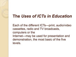 The Uses of ICTs in Education

Each of the different ICTs—print, audio/video
cassettes, radio and TV broadcasts,
computers or the
Internet—may be used for presentation and
demonstration, the most basic of the five
levels.
 
