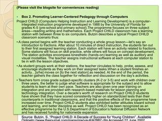 (Please visit the blogsite for conveniences reading)

   Box 2. Promoting Learner-Centered Pedagogy through Computers
Project CHILD (Computers Helping Instruction and Learning Development) is a computer-
    integrated instruction programme developed in 1988 by the University of Florida for
    grades K-5 (pre-school and primary school).The programme focuses on three subject
    areas—reading,writing and mathematics. Each Project CHILD classroom has a learning
    station with between three to six computers. Butzin describes a typical Project CHILD
    classroom scenario thus:
• A class period begins with the teacher conducting a whole group lesson—let’s say an
    introduction to fractions. After about 10 minutes of direct instruction, the students fan out
    to their first assigned learning station. Each station will have an activity related to fractions.
    Some stations will focus on skill practice, while others will focus on concept development.
    The station activities encompass kinesthetic (hands-on) learning as well as auditory and
    visual modalities. The teacher assigns instructional software at each computer station to
    tie in with the lesson objectives.
• As student groups work at their stations, the teacher circulates to help, probe, assess, and
    encourage students as they work on their assigned tasks.When a student finishes an
    activity…[s/he] moves on [to the next station] as needed. At the end of the period, the
    teacher gathers the class together for reflection and discussion on the day’s activities.
• Teachers form cross grade subject-specific clusters (K-2 or 3-5) and work with children over
    three years, the better to judge what software is appropriate for the subject and to allow
    students to learn at their own pace. Teachers are also given one year training on
    integration and are provided with research-based materials for lesson planning and
    technology integration. Over a decade’s worth of research on Project CHILD students
    have shown that they have scored consistently higher on standardized tests than their
    counterparts in traditional classrooms, and that the positive effects of the programme have
    increased over time. Project CHILD students also exhibited better attitudes toward school
    and learning, and better discipline as well. Project CHILD has been recognized as an
    effective programme by the U.S.Department of Education’s National Diffusion Network
    and has received funding for nationwide expansion.
    Source: Butzin, S.,―Project CHILD: A Decade of Success for Young Children‖. Available
 
