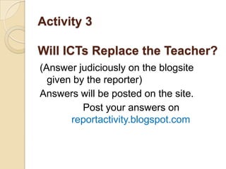 Activity 3

Will ICTs Replace the Teacher?
(Answer judiciously on the blogsite
  given by the reporter)
Answers will be posted on the site.
          Post your answers on
       reportactivity.blogspot.com
 