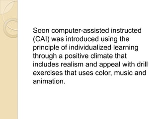 Soon computer-assisted instructed
(CAI) was introduced using the
principle of individualized learning
through a positive climate that
includes realism and appeal with drill
exercises that uses color, music and
animation.
 
