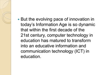    But the evolving pace of innovation in
    today’s Information Age is so dynamic
    that within the first decade of the
    21st century, computer technology in
    education has matured to transform
    into an educative information and
    communication technology (ICT) in
    education.
 