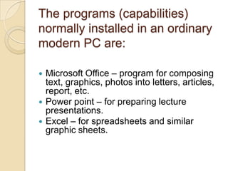 The programs (capabilities)
normally installed in an ordinary
modern PC are:

   Microsoft Office – program for composing
    text, graphics, photos into letters, articles,
    report, etc.
   Power point – for preparing lecture
    presentations.
   Excel – for spreadsheets and similar
    graphic sheets.
 