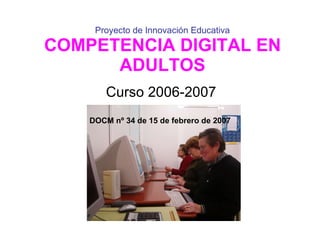 Proyecto de Innovación Educativa COMPETENCIA DIGITAL EN ADULTOS Curso 2006-2007 DOCM nº 34 de 15 de febrero de 2007 