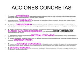 ACCIONES CONCRETAS 1.-  Realizar un   INVENTARIO   de recursos tecnológicos existentes en cada una de las actuaciones ya sea en calidad de propios o estables y de posible utilización aún siendo la propiedad de otros organismos. 2.-  Confeccionar un   CUADRANTE   de necesidades (en tiempo real) de medios tecnológicos en función de su posible uso y de la formación de elemento humano de cada actuación. 3.  Elaborar un   CUESTIONARIO   sobre necesidades de formación no inducidas en medios informáticos y audiovisuales de la población “diana” de cada actuación y extraer conclusiones respecto a la dotación doméstica y el uso personal o familiar que en la actualidad realiza cada alumno/a. 4.  Identificar entre los propios profesores su “status informático” y sus intenciones de formación tecnológica para, a partir de ello, diseñar un   PLAN DE CAPACITACIÓN BÁSICA   y otro de capacitación   COMPLEMENTARIA   a desarrollar a lo largo del Proyecto. 5.  Determinar las características esenciales del   MATERIAL EDUCATIVO   que pretendemos elaborar para acompañar la formación de nuestros grupos. 6.  Identificar los materiales, programas y medios de los que es preciso disponer con carácter previo al inicio del Proyecto de Innovación, mediante un proceso de   DOCUMENTACIÓN . 7.  Realización de   ACCIONES CONCRETAS   en torno a la formación del profesorado y, por traslación, del alumnado; de elaboración de materiales; de aplicación de estos materiales en las diferentes actuaciones y de valoraciones de cada uno de las fases del desarrollo del Proyecto de Innovación. 8.  ESTUDIO-MEMORIA   de contrastación de resultados entre las condiciones existentes en el inicio del proceso y las del final del mismo, con aportación de conclusiones sobre el futuro. 