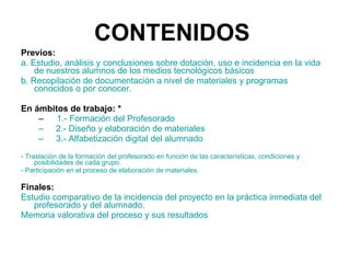 CONTENIDOS   Previos:  a. Estudio, análisis y conclusiones sobre dotación, uso e incidencia en la vida de nuestros alumnos de los medios tecnológicos básicos b. Recopilación de documentación a nivel de materiales y programas conocidos o por conocer. En ámbitos de trabajo: * 1.- Formación del Profesorado 2.- Diseño y elaboración de materiales 3.- Alfabetización digital del alumnado - Traslación de la formación del profesorado en función de las características, condiciones y posibilidades de cada grupo. - Participación en el proceso de elaboración de materiales. Finales:  Estudio comparativo de la incidencia del proyecto en la práctica inmediata del profesorado y del alumnado. Memoria valorativa del proceso y sus resultados 