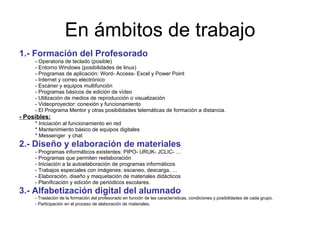 En ámbitos de trabajo 1.- Formación del Profesorado - Operatoria de teclado (posible) - Entorno Windows (posibilidades de linux) - Programas de aplicación: Word- Access- Excel y Power Point - Internet y correo electrónico - Escáner y equipos multifunción - Programas básicos de edición de vídeo - Utilización de medios de reproducción o visualización - Videoproyector: conexión y funcionamiento - El Programa Mentor y otras posibilidades telemáticas de formación a distancia. - Posibles:   * Iniciación al funcionamiento en red * Mantenimiento básico de equipos digitales * Messenger  y chat 2.- Diseño y elaboración de materiales - Programas informáticos existentes: PIPO- URUK- JCLIC- … - Programas que permiten reelaboración - Iniciación a la autoelaboración de programas informáticos - Trabajos especiales con imágenes: escaneo, descarga, … - Elaboración, diseño y maquetación de materiales didácticos - Planificación y edición de periódicos escolares. 3.- Alfabetización digital del alumnado - Traslación de la formación del profesorado en función de las características, condiciones y posibilidades de cada grupo. - Participación en el proceso de elaboración de materiales . 