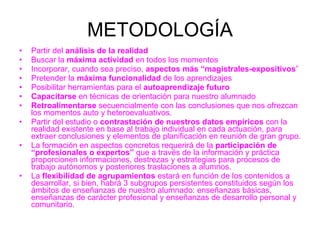METODOLOGÍA Partir del  análisis de la realidad Buscar la  máxima actividad  en todos los momentos Incorporar, cuando sea preciso,  aspectos más “magistrales-expositivos ” Pretender la  máxima funcionalidad  de los aprendizajes  Posibilitar herramientas para el  autoaprendizaje futuro Capacitarse  en técnicas de orientación para nuestro alumnado Retroalimentarse  secuencialmente con las conclusiones que nos ofrezcan los momentos auto y heteroevaluativos. Partir del estudio o  contrastación de nuestros datos empíricos  con la realidad existente en base al trabajo individual en cada actuación, para extraer conclusiones y elementos de planificación en reunión de gran grupo.  La formación en aspectos concretos requerirá de la  participación de “profesionales o expertos”  que a través de la información y práctica proporcionen informaciones, destrezas y estrategias para procesos de trabajo autónomos y posteriores traslaciones a alumnos.  La  flexibilidad de agrupamientos  estará en función de los contenidos a desarrollar, si bien, habrá 3 subgrupos persistentes constituidos según los ámbitos de enseñanzas de nuestro alumnado: enseñanzas básicas, enseñanzas de carácter profesional y enseñanzas de desarrollo personal y comunitario. 