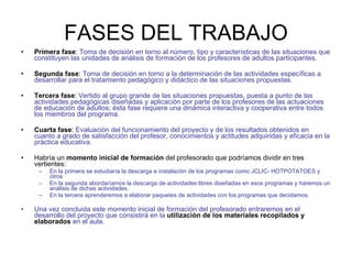 FASES DEL TRABAJO Primera fase :  Toma de decisión en torno al número, tipo y características de las situaciones que constituyen las unidades de análisis de formación de los profesores de adultos participantes.   Segunda fase :  Toma de decisión en torno a la determinación de las actividades específicas a desarrollar para el tratamiento pedagógico y didáctico de las situaciones propuestas.   Tercera fase :  Vertido al grupo grande de las situaciones propuestas, puesta a punto de las actividades pedagógicas diseñadas y aplicación por parte de los profesores de las actuaciones de educación de adultos; ésta fase requiere una dinámica interactiva y cooperativa entre todos los miembros del programa.   Cuarta fase :  Evaluación del funcionamiento del proyecto y de los resultados obtenidos en cuanto a grado de satisfacción del profesor, conocimientos y actitudes adquiridas y eficacia en la práctica educativa.  Habría un  momento inicial de formación  del profesorado que podríamos dividir en tres vertientes: En la primera se estudiaría la descarga e instalación de los programas como JCLIC- HOTPOTATOES y otros En la segunda abordaríamos la descarga de actividades libres diseñadas en esos programas y haremos un análisis de dichas actividades. En la tercera aprenderemos a elaborar paquetes de actividades con los programas que decidamos. Una vez concluida este momento inicial de formación del profesorado entraremos en el desarrollo del proyecto que consistirá en la   utilización de los materiales recopilados y elaborados   en el aula. 