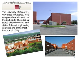 10
The University of Calabria is
very close to Cosenza. It’s a
campus where students can
live and study. There are 22
laurea degree courses. The
state-of-the-art engineering
course is one of the most
important in Italy.
 