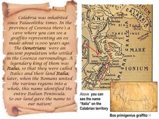 12
Calabria was inhabited
since Palaeolithic times. In the
province of Cosenza there’s a
cave where you can see a
graffito representing an ox
made about 11.000 years ago.
The Oenotrians were an
ancient population who settled
in the Cosenza surroundings. A
legendary king of them was
Italus, so that they were called
Italics and their land Italia;
later, when the Romans united
the various regions into a
whole, this name identified the
entire Italian Peninsula.
So our land gave the name to
our nation!
Bos primigenius graffito
Above you can
see the name
“Italia” on the
Calabrian territory
 