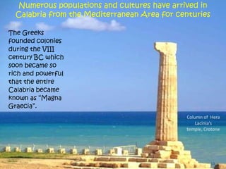 13
The Greeks
founded colonies
during the VIII
century BC which
soon became so
rich and powerful
that the entire
Calabria became
known as “Magna
Graecia”.
Numerous populations and cultures have arrived in
Calabria from the Mediterranean Area for centuries
Column of Hera
Lacinia’s
temple, Crotone
 