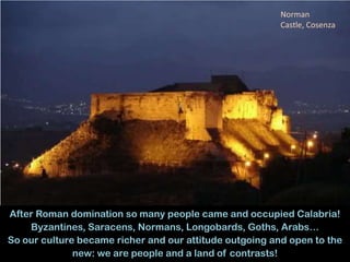 14
After Roman domination so many people came and occupied Calabria!
Byzantines, Saracens, Normans, Longobards, Goths, Arabs…
So our culture became richer and our attitude outgoing and open to the
new: we are people and a land of contrasts!
Norman
Castle, Cosenza
 