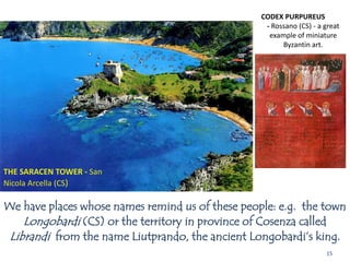 15
CODEX PURPUREUS
- Rossano (CS) - a great
example of miniature
Byzantin art.
We have places whose names remind us of these people: e.g. the town
Longobardi (CS) or the territory in province of Cosenza called
Librandi from the name Liutprando, the ancient Longobardi’s king.
THE SARACEN TOWER - San
Nicola Arcella (CS)
 