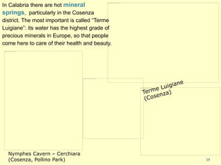 19
In Calabria there are hot mineral
springs, particularly in the Cosenza
district. The most important is called “Terme
Luigiane”: its water has the highest grade of
precious minerals in Europe, so that people
come here to care of their health and beauty.
Nymphes Cavern – Cerchiara
(Cosenza, Pollino Park)
 