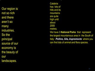 20
We have 3 National Parks that represent
the largest mountainous area in the South of
Italy : Pollino, Sila, Aspromonte where you
can find lots of animal and flora species.
Our region is
not so rich
and there
aren’t so
many
industries.
So the
principal
source of our
economy is
the beauty of
our
landscapes.
Calabria
has lots of
hills and its
mountains
are quite
high until
about
2000
metres.
 