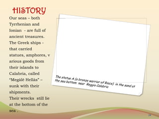 HISTORY
Our seas – both
Tyrrhenian and
Ionian - are full of
ancient treasures.
The Greek ships -
that carried
statues, amphores, v
arious goods from
their islands to
Calabria, called
“Megàlē Hellàs” –
sunk with their
shipments.
Their wrecks still lie
at the bottom of the
sea .
24
 