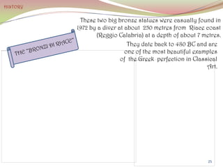 These two big bronze statues were casually found in
1972 by a diver at about 250 metres from Riace coast
(Reggio Calabria) at a depth of about 7 metres.
They date back to 480 BC and are
one of the most beautiful examples
of the Greek perfection in Classical
Art.
HISTORY
25
 