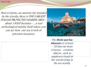 Near Crotone, an ancient city founded
by the Greeks, there is THE LARGEST
ITALIAN PROTECTED MARINE AREA –
about 15000 hectares – , a real
archeological marine field where you
can see how our sea is rich of
priceless treasures.
26
HISTORY
The Bretti and Sea
Museum of Cetraro
– 55 kms far from
Cosenza – contains
objects , such as
amphores found in
the wrecks lying in
the sea nearby.
 