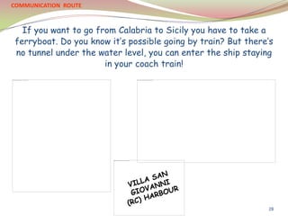 If you want to go from Calabria to Sicily you have to take a
ferryboat. Do you know it’s possible going by train? But there’s
no tunnel under the water level, you can enter the ship staying
in your coach train!
COMMUNICATION ROUTE
28
 