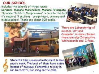 3
includes the schools of three towns:
Cerisano, Marano Marchesato, Marano Principato.
Its name “Istituto Comprensivo” refers to the fact
it’s made of 3 sections: pre-primary, primary and
middle school. There are about 200 pupils.
Students take a musical instrument lesson
once a week. The best of them have extra
lessons of musique d'ensemble to play in
our Orchestra, our icing on the cake.
There are Laboratories of
Science, Art and
Computer, in some classes
there are also Interactive
Whiteboards and I-Pads .
OUR SCHOOL
 