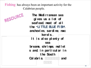 Fishing has always been an important activity for the
Calabrian people.
The Medi rranean sea
gi ves us a l ot of
seaf ood, most of al l
t he “LI TTLE BLUE FI SH”:
anchovi es, sardi ne, mac
kerel s...
I t i s al so pl ent y of
sea
breams, shri mps, mul l et
s and, i n part i cul ar i n
t he Sout h
Cal abri a, and
30
 