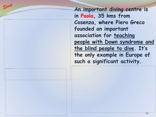 An important diving centre is
in Paola, 35 kms from
Cosenza, where Piero Greco
founded an important
association for teaching
people with Down syndrome and
the blind people to dive. It’s
the only example in Europe of
such a significant activity.
34
 