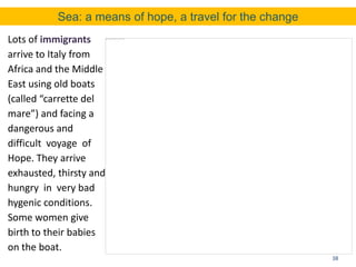 38
Lots of immigrants
arrive to Italy from
Africa and the Middle
East using old boats
(called “carrette del
mare”) and facing a
dangerous and
difficult voyage of
Hope. They arrive
exhausted, thirsty and
hungry in very bad
hygenic conditions.
Some women give
birth to their babies
on the boat.
Sea: a means of hope, a travel for the change
 