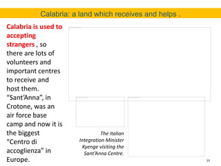 39
Calabria: a land which receives and helps .
Calabria is used to
accepting
strangers , so
there are lots of
volunteers and
important centres
to receive and
host them.
“Sant’Anna”, in
Crotone, was an
air force base
camp and now it is
the biggest
“Centro di
accoglienza” in
Europe.
The Italian
Integration Minister
Kyenge visiting the
Sant’Anna Centre.
 
