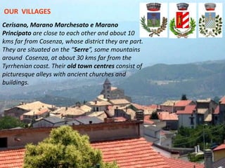 5
Cerisano, Marano Marchesato e Marano
Principato are close to each other and about 10
kms far from Cosenza, whose district they are part.
They are situated on the “Serre”, some mountains
around Cosenza, at about 30 kms far from the
Tyrrhenian coast. Their old town centres consist of
picturesque alleys with ancient churches and
buildings.
OUR VILLAGES
 