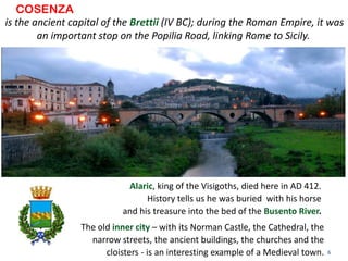 6
is the ancient capital of the Brettii (IV BC); during the Roman Empire, it was
an important stop on the Popilia Road, linking Rome to Sicily.
COSENZA
The old inner city – with its Norman Castle, the Cathedral, the
narrow streets, the ancient buildings, the churches and the
cloisters - is an interesting example of a Medieval town.
Alaric, king of the Visigoths, died here in AD 412.
History tells us he was buried with his horse
and his treasure into the bed of the Busento River.
 