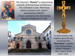 7
The Cosenza’s “Duomo” is a fascinating
example of Romanesque architecture.
This Cathedral is now “Patrimony
witness of peace and culture”
protected by UNESCO.
It was unvelied by the Holy Roman
Emperor Frederick II in 1222.
In that occasion, the
emperor gave the city
of Cosenza the
“stauroteca”, a golden
cross with precious
stones. It keeps a
relic, a piece of the
Jesus’ cross.
 